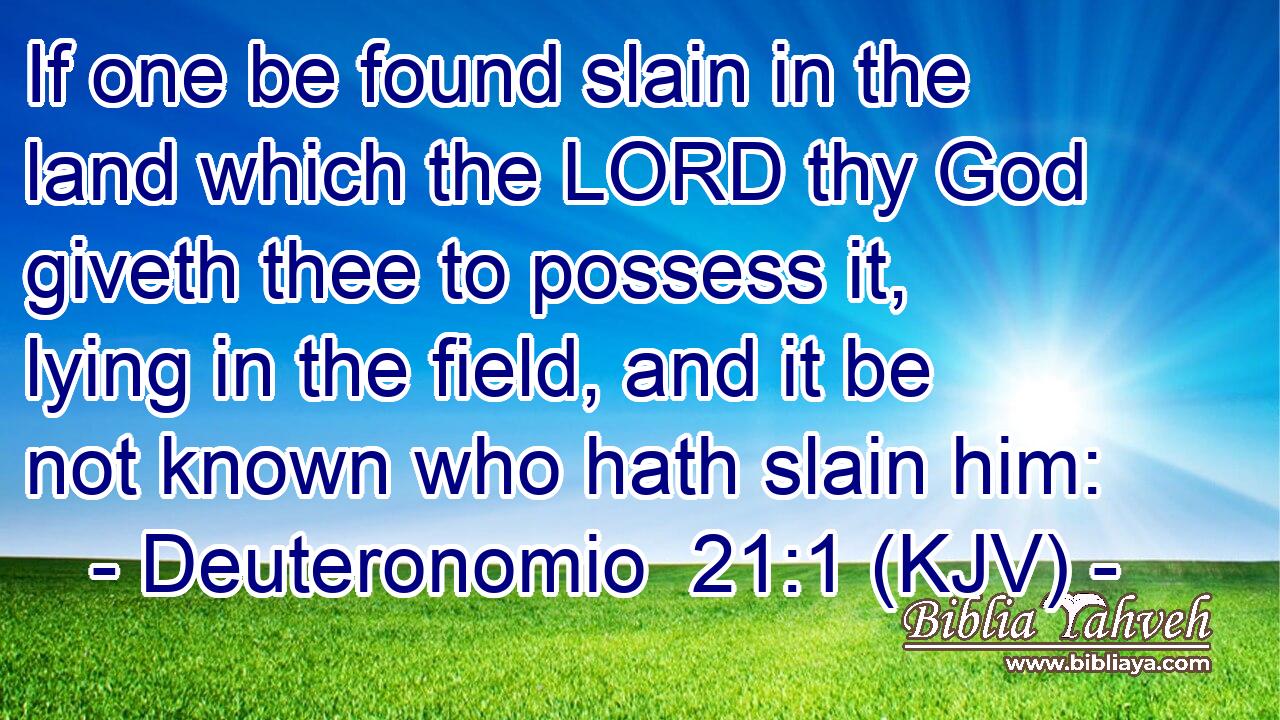 If one be found slain in the land which the LORD thy God giveth thee to possess it, lying in the field, and it be not known who hath slain him: