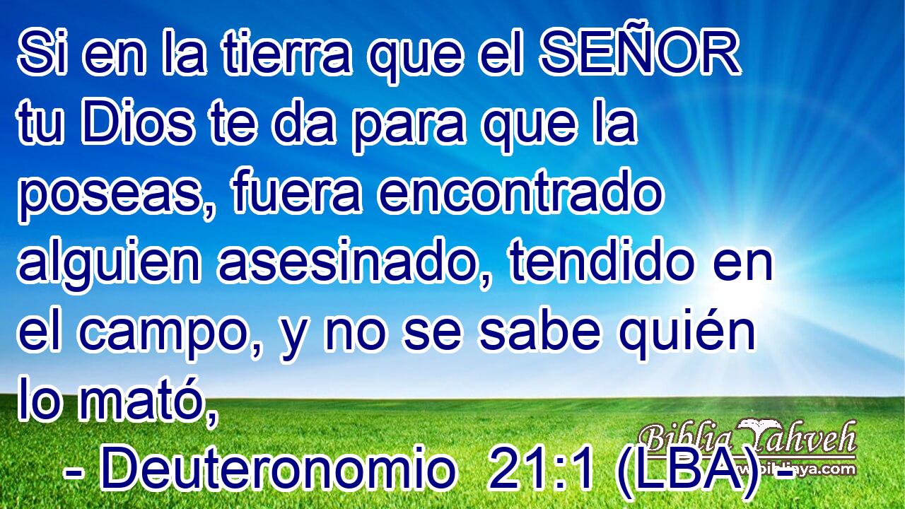 Si en la tierra que el SEÑOR tu Dios te da para que la poseas, fuera encontrado alguien asesinado, tendido en el campo, y no se sabe quién lo mató,