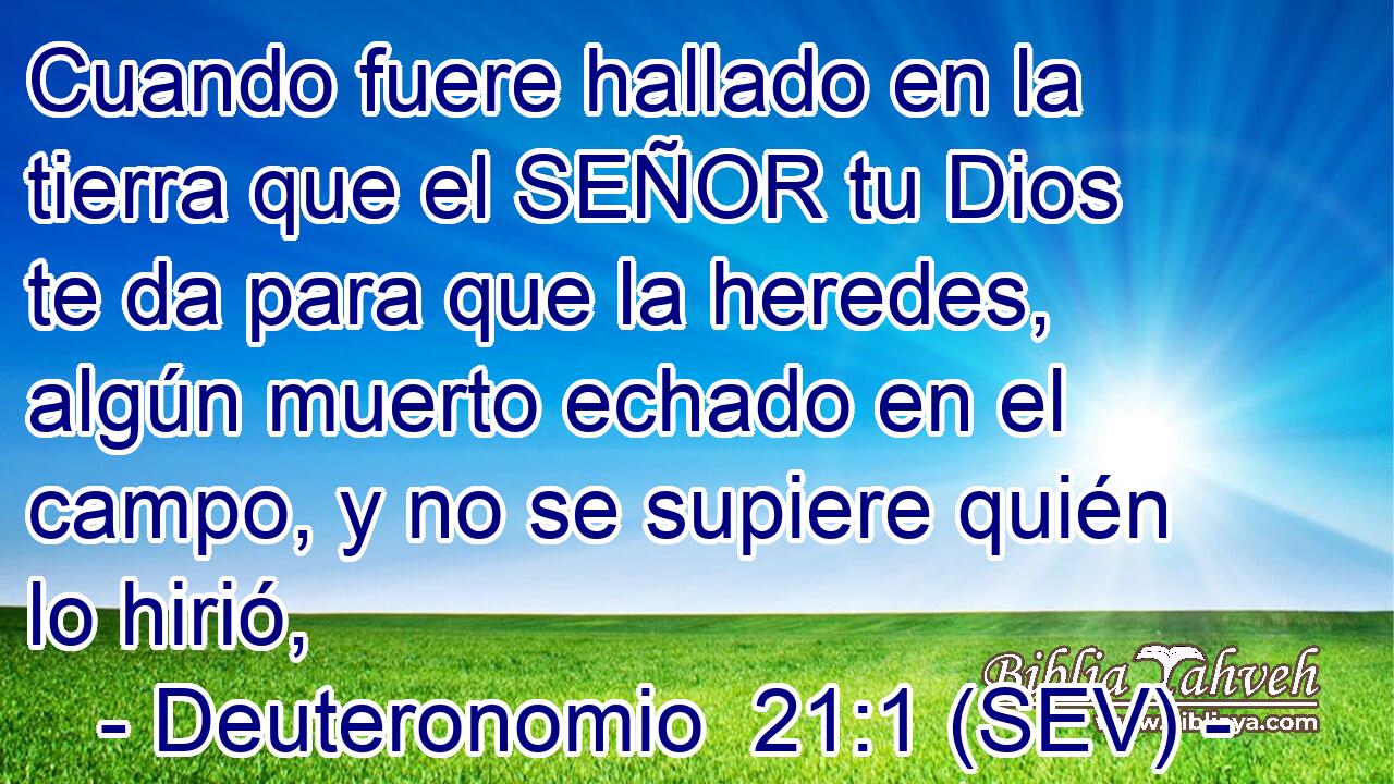 Cuando fuere hallado en la tierra que el SEÑOR tu Dios te da para que la heredes, algún muerto echado en el campo, y no se supiere quién lo hirió,