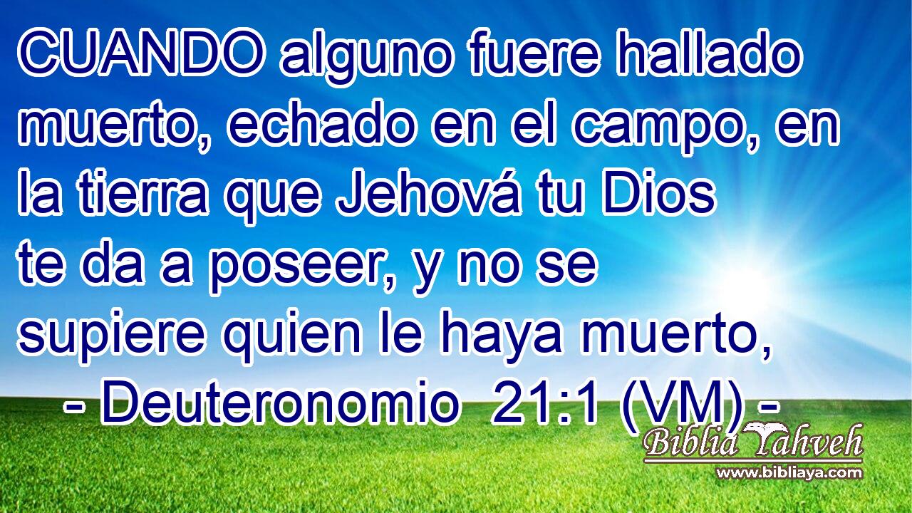  CUANDO alguno fuere hallado muerto, echado en el campo, en la tierra que Jehová tu Dios te da a poseer, y no se supiere quien le haya muerto, 