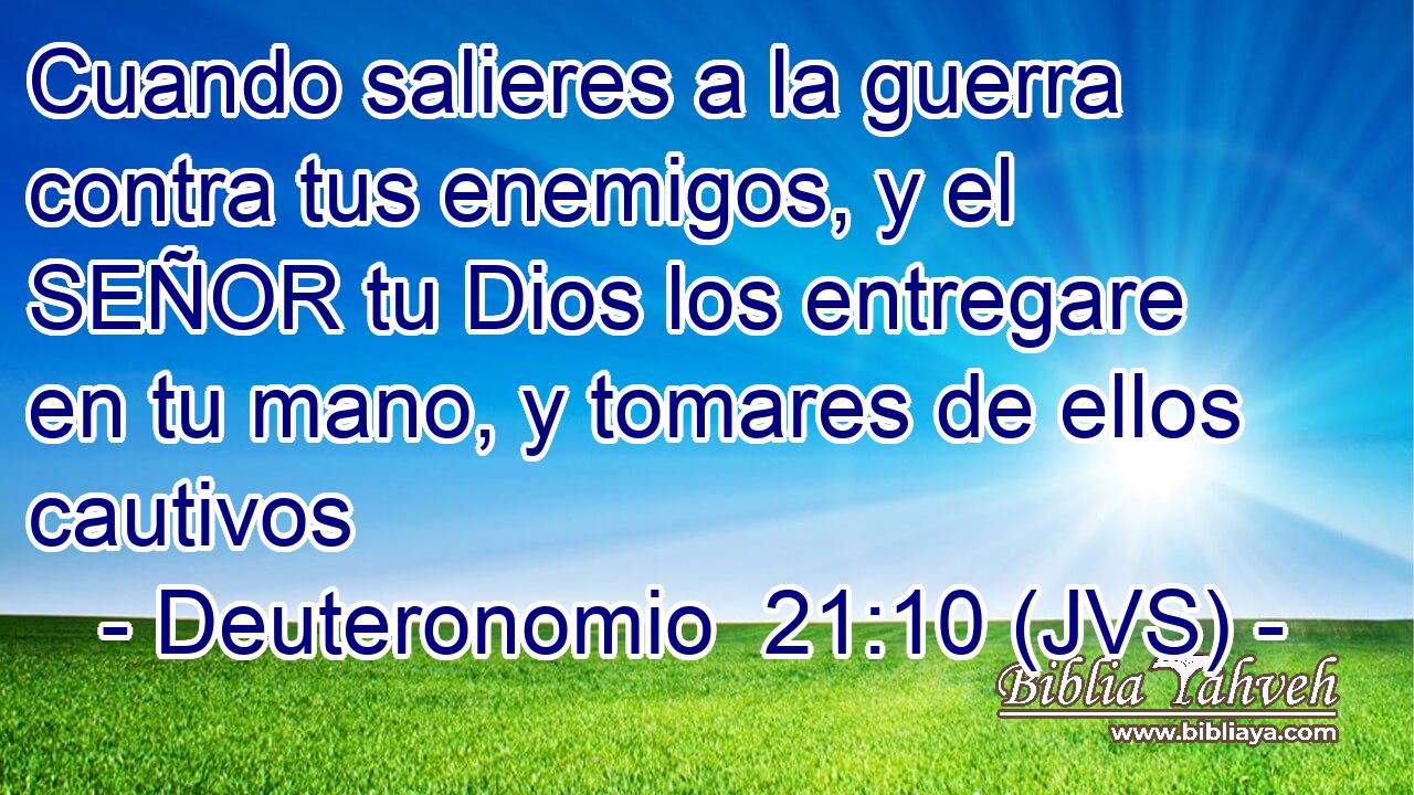 Cuando salieres a la guerra contra tus enemigos, y el SEÑOR tu Dios los entregare en tu mano, y tomares de ellos cautivos