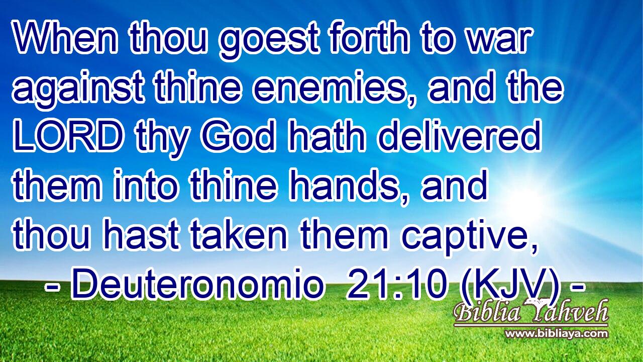 When thou goest forth to war against thine enemies, and the LORD thy God hath delivered them into thine hands, and thou hast taken them captive,