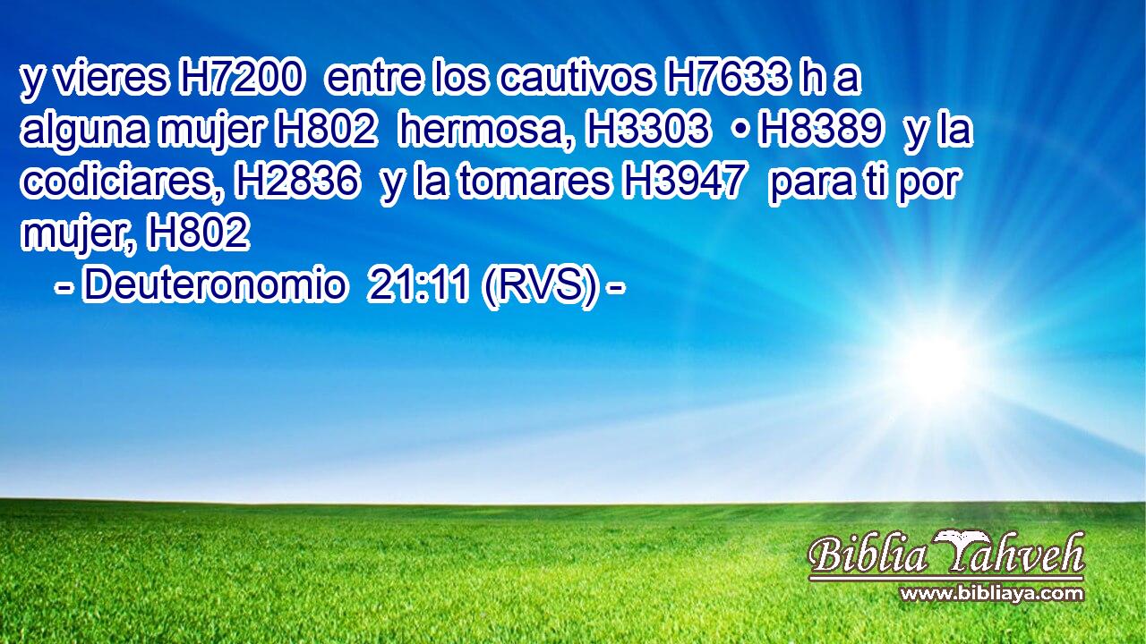y vieres H7200  entre los cautivos H7633 h a alguna mujer H802  hermosa, H3303  • H8389  y la codiciares, H2836  y la tomares H3947  para ti por mujer, H802  
