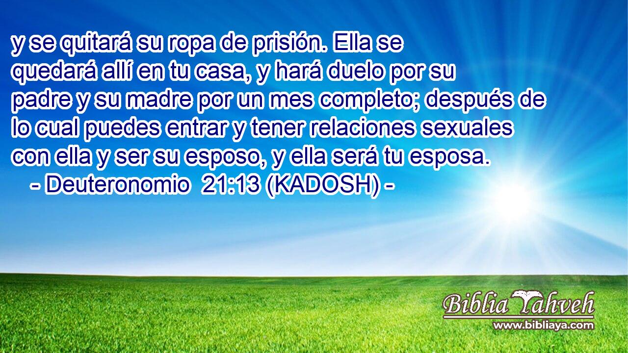  y se quitará su ropa de prisión. Ella se quedará allí en tu casa, y hará duelo por su padre y su madre por un mes completo; después de lo cual puedes entrar y tener relaciones sexuales con ella y ser su esposo, y ella será tu esposa. 