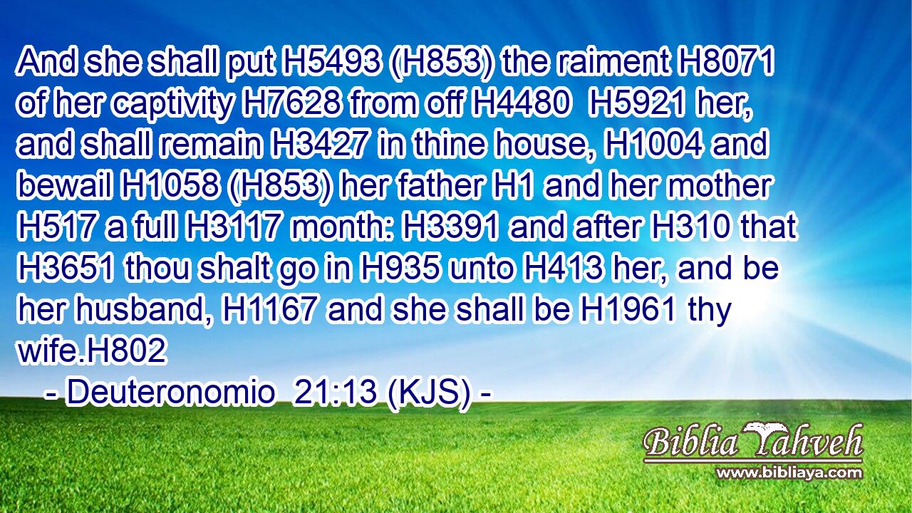 And she shall put H5493 (H853) the raiment H8071 of her captivity H7628 from off H4480  H5921 her, and shall remain H3427 in thine house, H1004 and bewail H1058 (H853) her father H1 and her mother H517 a full H3117 month: H3391 and after H310 that H3651 thou shalt go in H935 unto H413 her, and be her husband, H1167 and she shall be H1961 thy wife.H802