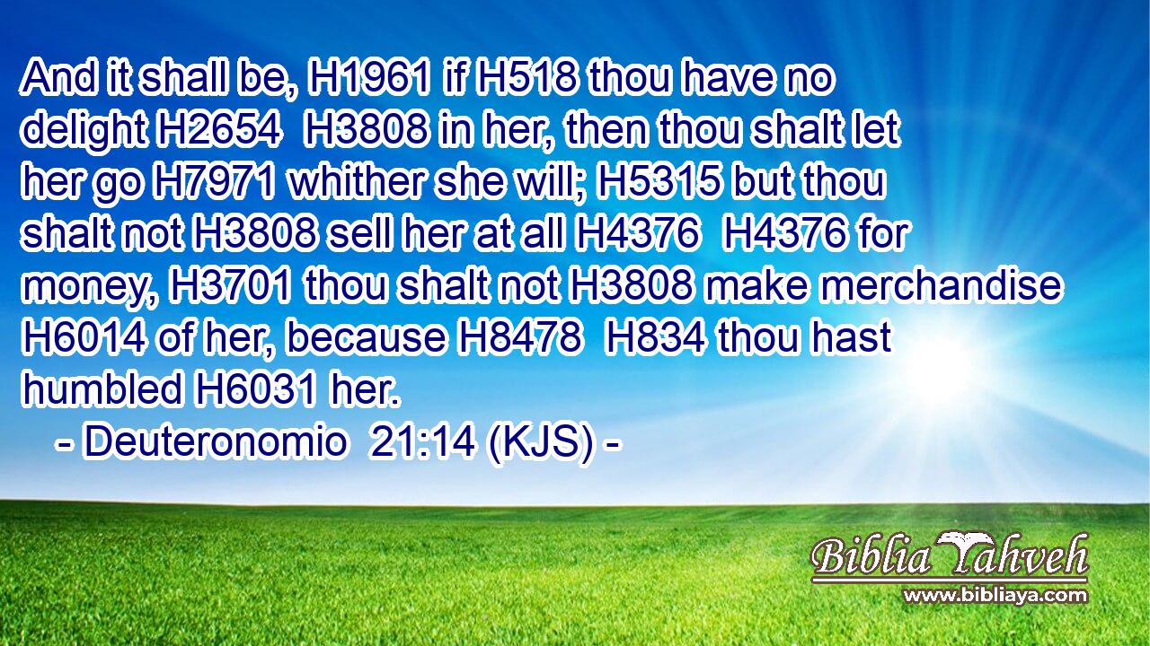 And it shall be, H1961 if H518 thou have no delight H2654  H3808 in her, then thou shalt let her go H7971 whither she will; H5315 but thou shalt not H3808 sell her at all H4376  H4376 for money, H3701 thou shalt not H3808 make merchandise H6014 of her, because H8478  H834 thou hast humbled H6031 her.