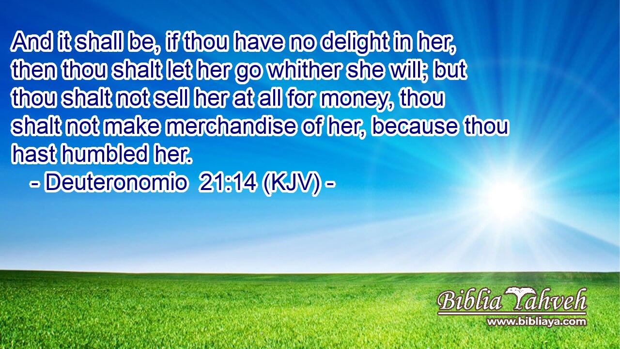 And it shall be, if thou have no delight in her, then thou shalt let her go whither she will; but thou shalt not sell her at all for money, thou shalt not make merchandise of her, because thou hast humbled her.