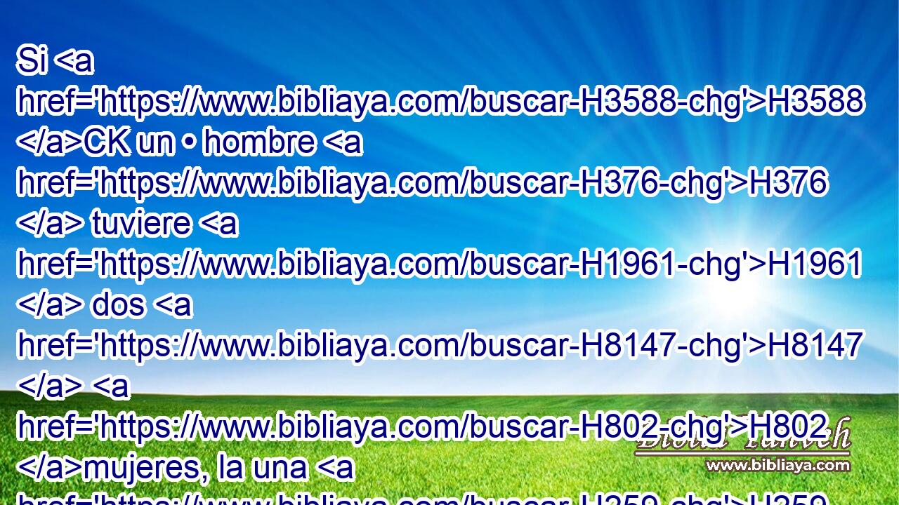 Si H3588 CK un • hombre H376  tuviere H1961  dos H8147  H802 mujeres, la una H259 H amada H157  y la otra H259 H aborrecida, H8130  y la amada H157 H y la aborrecida H8130 H le hubieren H3205  dado hijos, H1121  y el hijo H1121 H • primogénito H1060 H H8146 fuere H1961  de la aborrecida; 