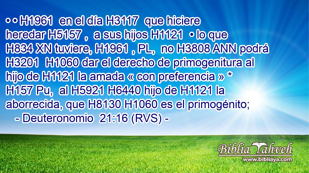 • • H1961  en el día H3117  que hiciere heredar H5157 ,  a sus hijos H1121  • lo que H834 XN tuviere, H1961 , PL,  no H3808 ANN podrá H3201  H1060 dar el derecho de primogenitura al hijo de H1121 la amada « con preferencia » * H157 Pu,  al H5921 H6440 hijo de H1121 la aborrecida, que H8130 H1060 es el primogénito; 
