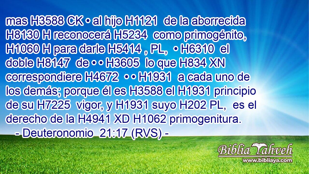 mas H3588 CK • al hijo H1121  de la aborrecida H8130 H reconocerá H5234  como primogénito, H1060 H para darle H5414 , PL,  • H6310  el doble H8147  de • • H3605  lo que H834 XN correspondiere H4672  • • H1931  a cada uno de los demás; porque él es H3588 el H1931 principio de su H7225  vigor, y H1931 suyo H202 PL,  es el derecho de la H4941 XD H1062 primogenitura. 
