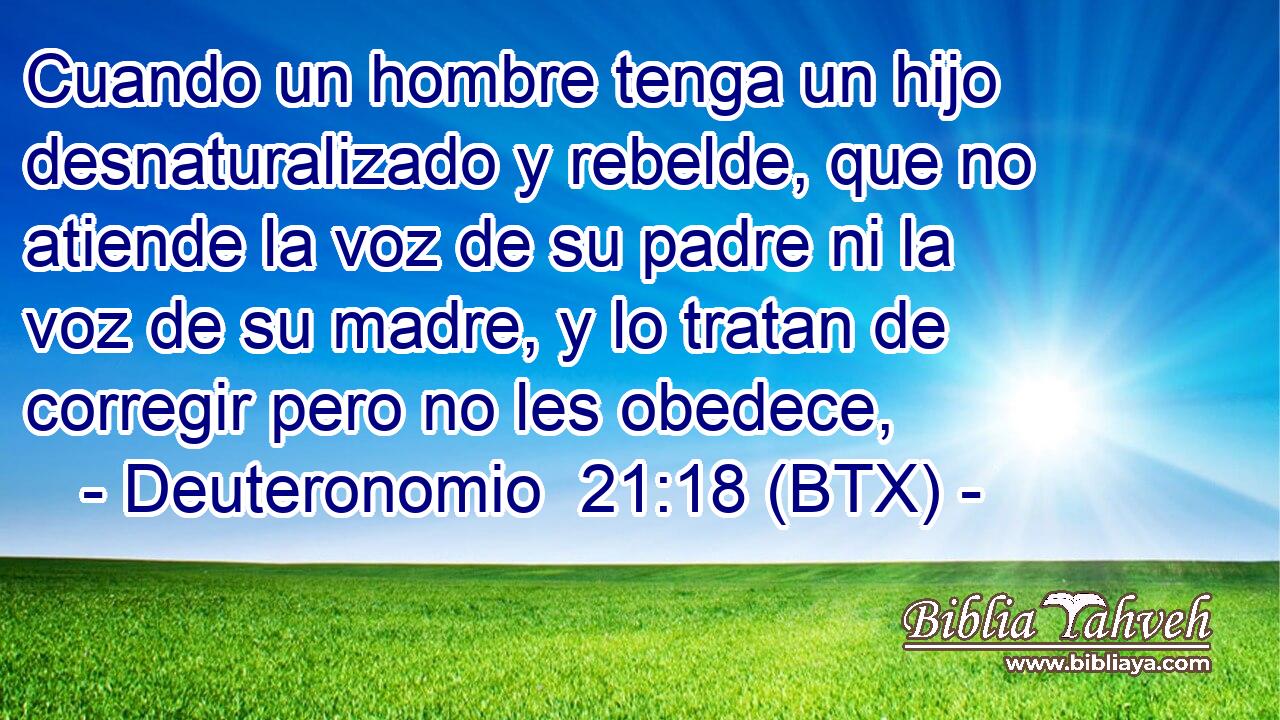 Cuando un hombre tenga un hijo desnaturalizado y rebelde, que no atiende la voz de su padre ni la voz de su madre, y lo tratan de corregir pero no les obedece,