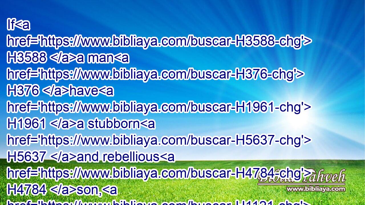 If H3588 a man H376 have H1961 a stubborn H5637 and rebellious H4784 son, H1121 which will not H369 obey H8085 the voice H6963 of his father, H1 or the voice H6963 of his mother, H517 and that, when they have chastened H3256 him, will not H3808 hearken H8085 unto H413 them: