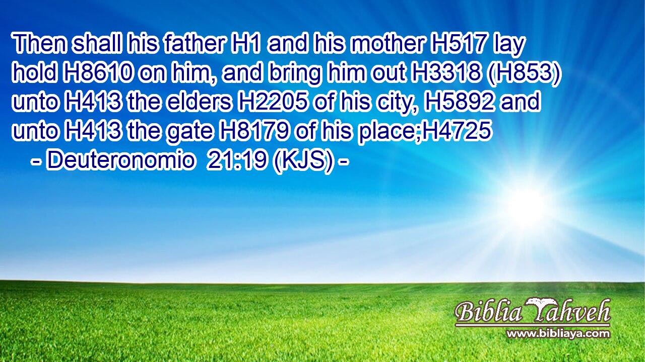 Then shall his father H1 and his mother H517 lay hold H8610 on him, and bring him out H3318 (H853) unto H413 the elders H2205 of his city, H5892 and unto H413 the gate H8179 of his place;H4725