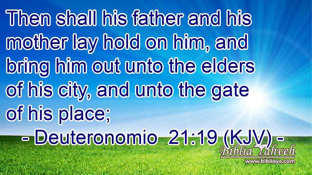 Then shall his father and his mother lay hold on him, and bring him out unto the elders of his city, and unto the gate of his place;