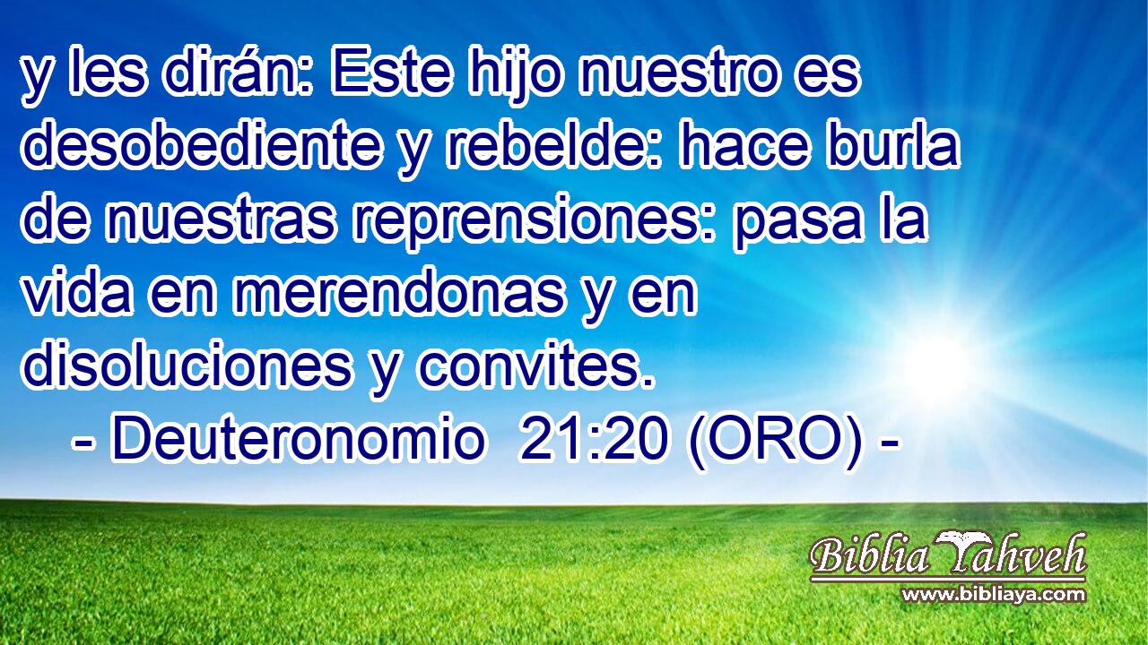  y les dirán: Este hijo nuestro es desobediente y rebelde: hace burla de nuestras reprensiones: pasa la vida en merendonas y en disoluciones y convites. 