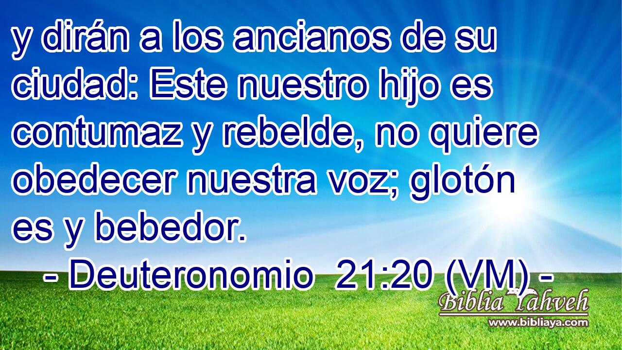  y dirán a los ancianos de su ciudad: Este nuestro hijo es contumaz y rebelde, no quiere obedecer nuestra voz; glotón es y bebedor. 