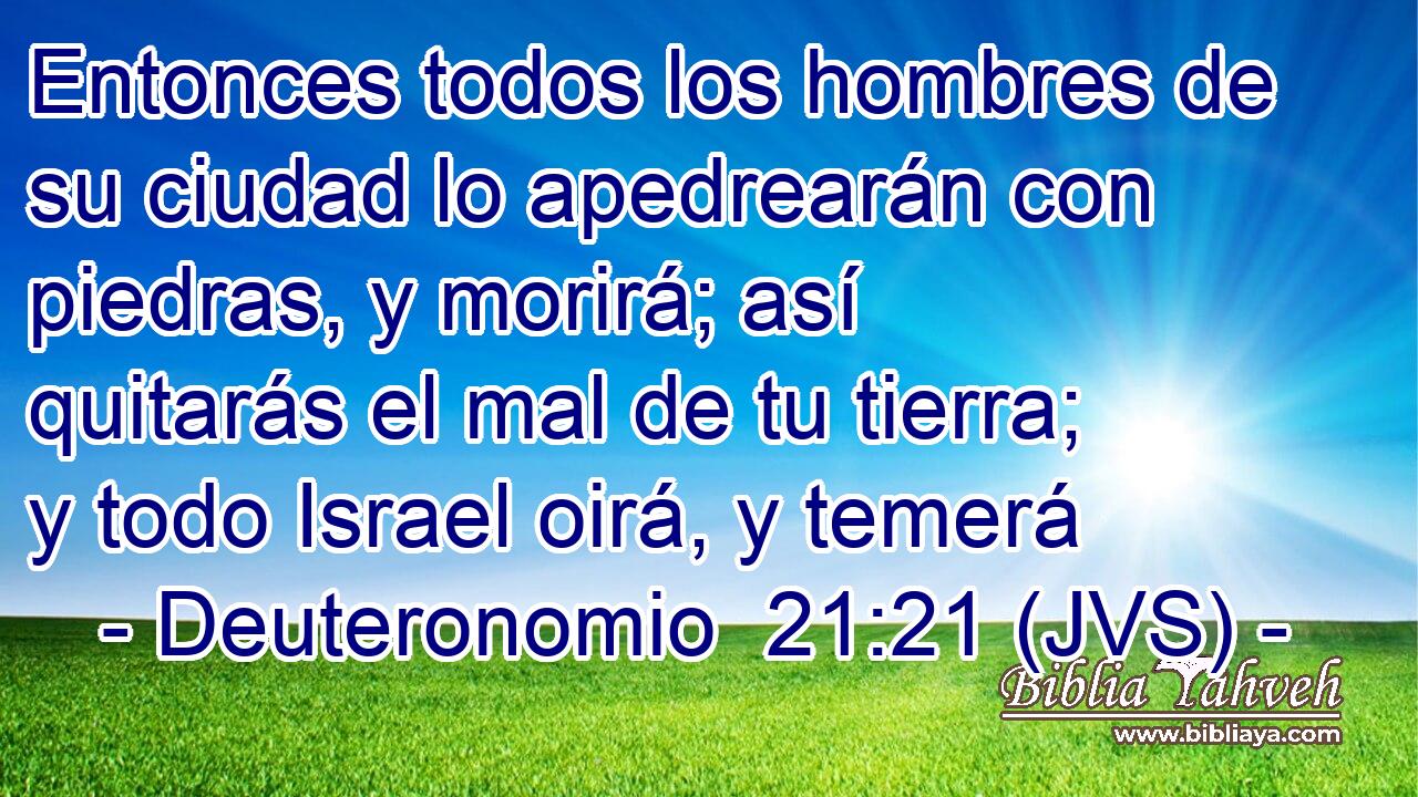 Entonces todos los hombres de su ciudad lo apedrearán con piedras, y morirá; así quitarás el mal de tu tierra; y todo Israel oirá, y temerá