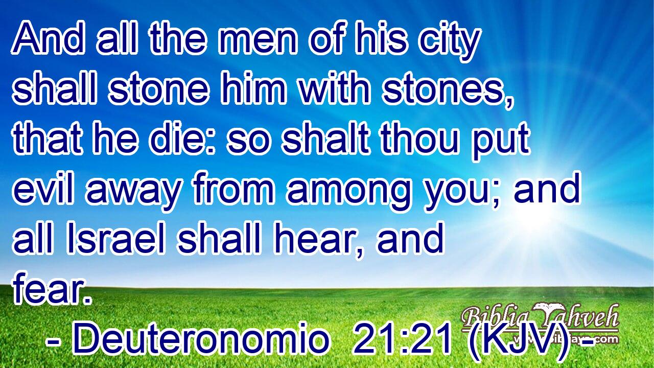 And all the men of his city shall stone him with stones, that he die: so shalt thou put evil away from among you; and all Israel shall hear, and fear.