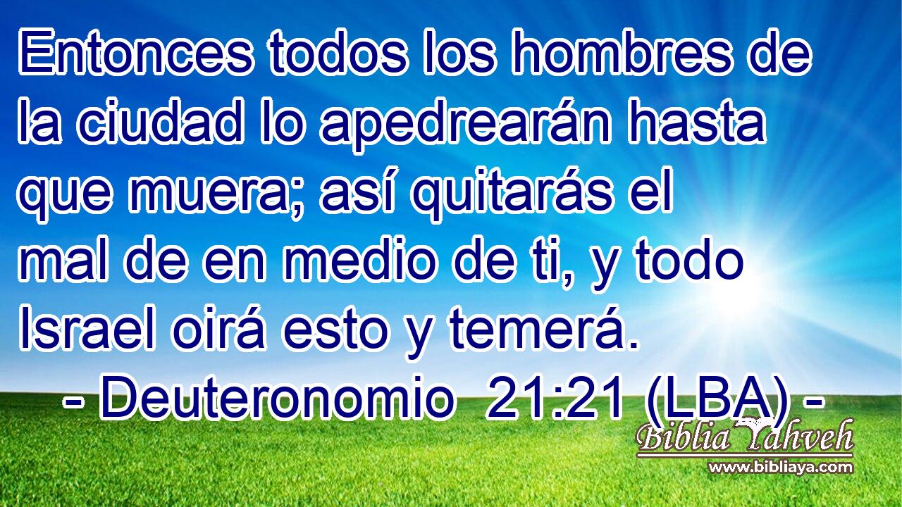 Entonces todos los hombres de la ciudad lo apedrearán hasta que muera; así quitarás el mal de en medio de ti, y todo Israel oirá esto y temerá.