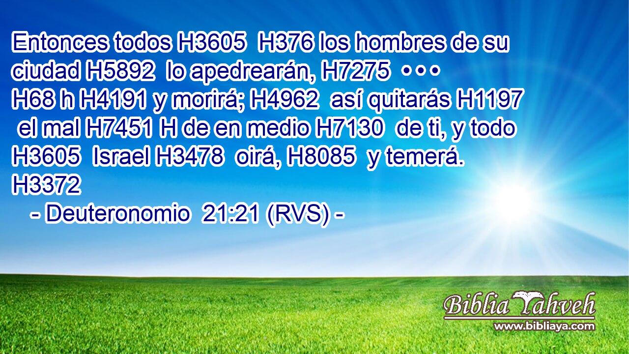 Entonces todos H3605  H376 los hombres de su ciudad H5892  lo apedrearán, H7275  • • • H68 h H4191 y morirá; H4962  así quitarás H1197  el mal H7451 H de en medio H7130  de ti, y todo H3605  Israel H3478  oirá, H8085  y temerá. H3372  