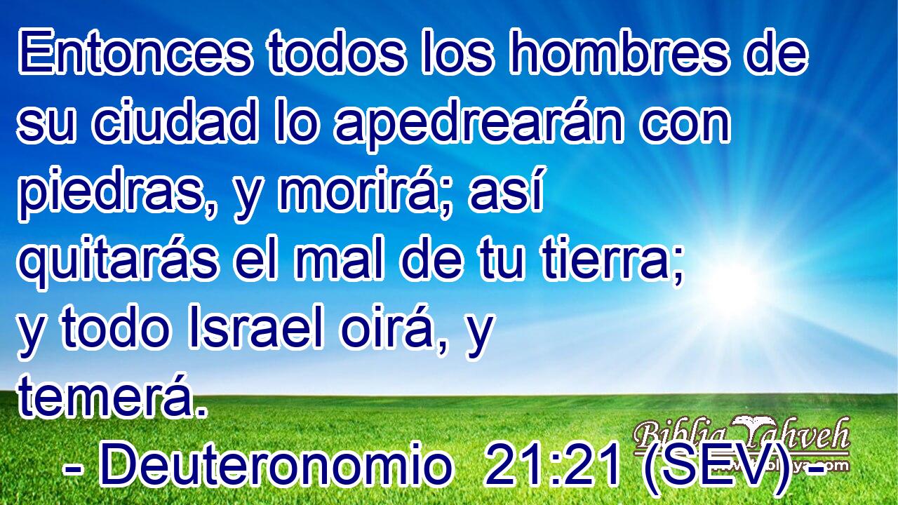 Entonces todos los hombres de su ciudad lo apedrearán con piedras, y morirá; así quitarás el mal de tu tierra; y todo Israel oirá, y temerá.