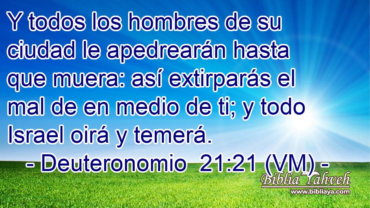 Y todos los hombres de su ciudad le apedrearán hasta que muera: así extirparás el mal de en medio de ti; y todo Israel oirá y temerá. 