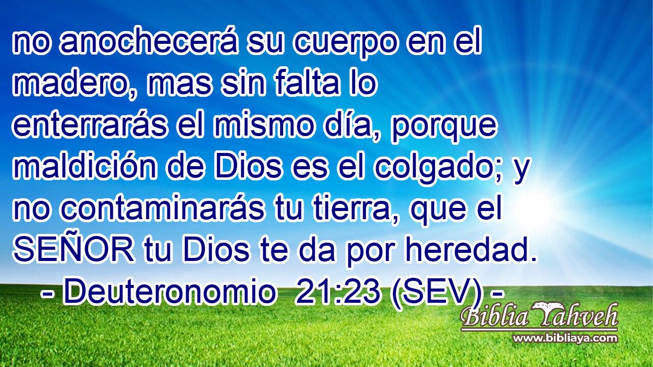 no anochecerá su cuerpo en el madero, mas sin falta lo enterrarás el mismo día, porque maldición de Dios es el colgado; y no contaminarás tu tierra, que el SEÑOR tu Dios te da por heredad.