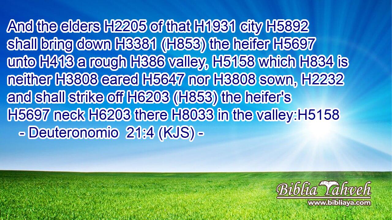 And the elders H2205 of that H1931 city H5892 shall bring down H3381 (H853) the heifer H5697 unto H413 a rough H386 valley, H5158 which H834 is neither H3808 eared H5647 nor H3808 sown, H2232 and shall strike off H6203 (H853) the heifer's H5697 neck H6203 there H8033 in the valley:H5158