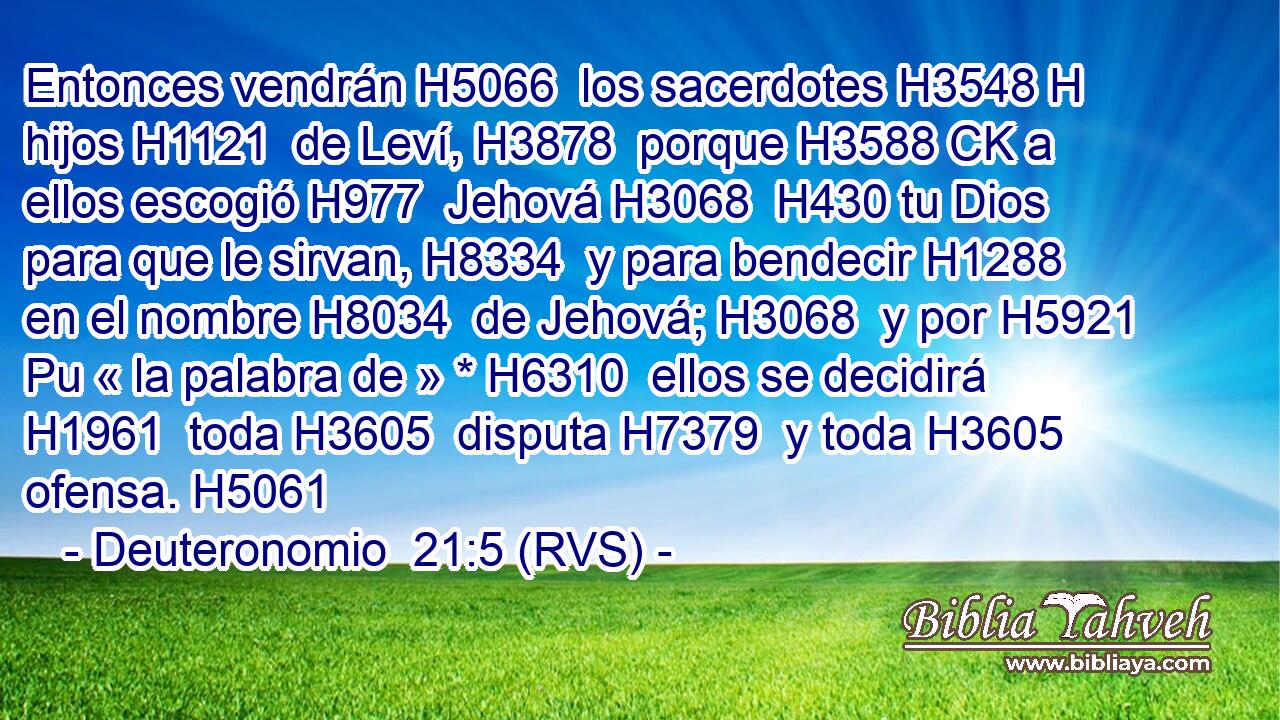 Entonces vendrán H5066  los sacerdotes H3548 H hijos H1121  de Leví, H3878  porque H3588 CK a ellos escogió H977  Jehová H3068  H430 tu Dios para que le sirvan, H8334  y para bendecir H1288  en el nombre H8034  de Jehová; H3068  y por H5921 Pu « la palabra de » * H6310  ellos se decidirá H1961  toda H3605  disputa H7379  y toda H3605  ofensa. H5061  