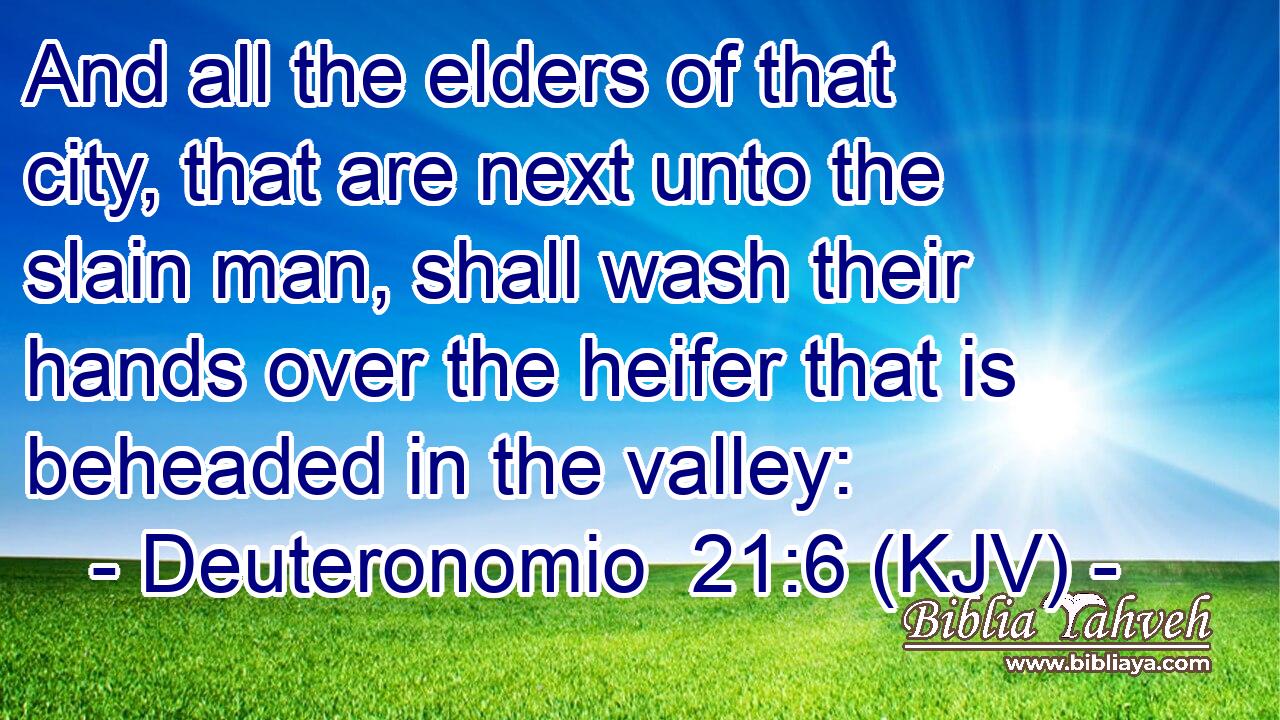 And all the elders of that city, that are next unto the slain man, shall wash their hands over the heifer that is beheaded in the valley: