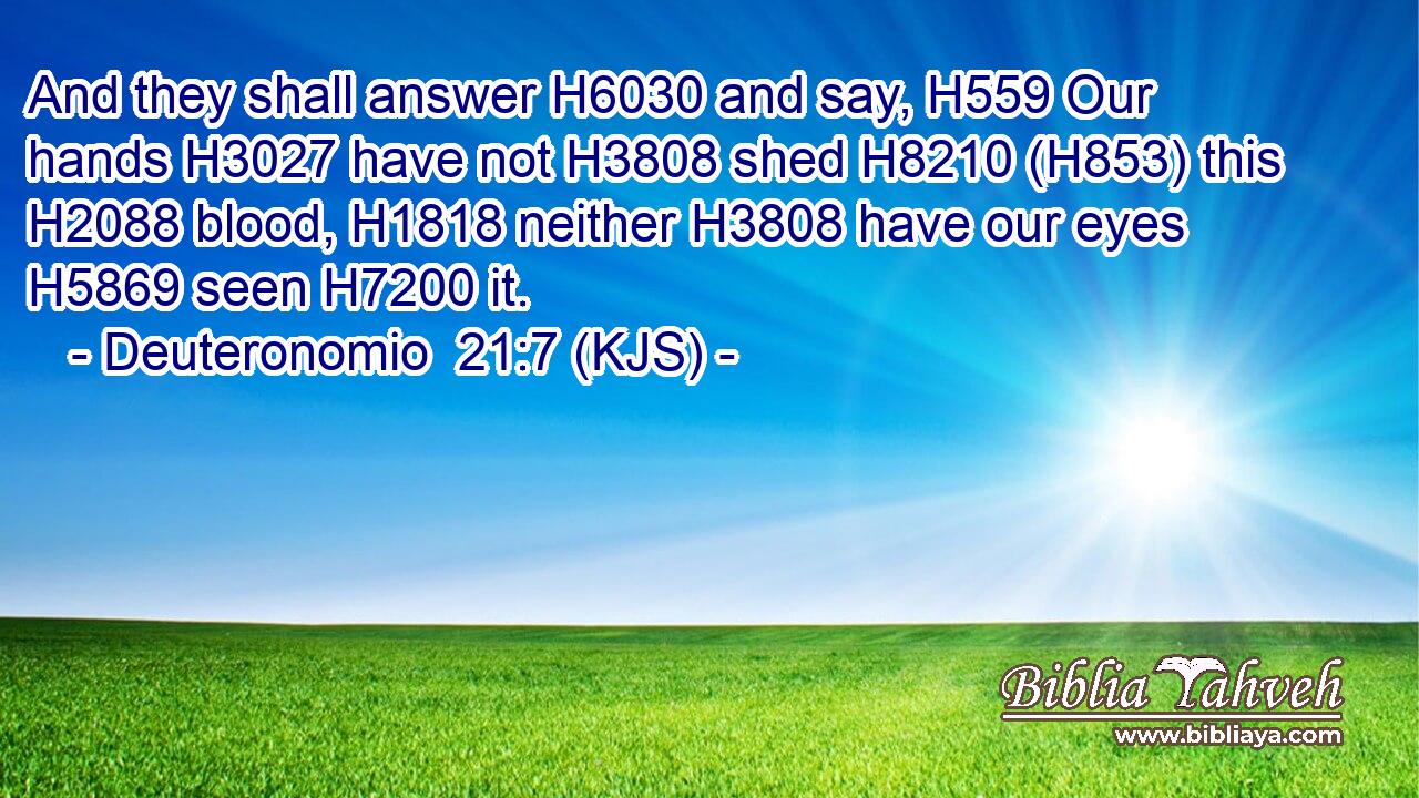 And they shall answer H6030 and say, H559 Our hands H3027 have not H3808 shed H8210 (H853) this H2088 blood, H1818 neither H3808 have our eyes H5869 seen H7200 it.