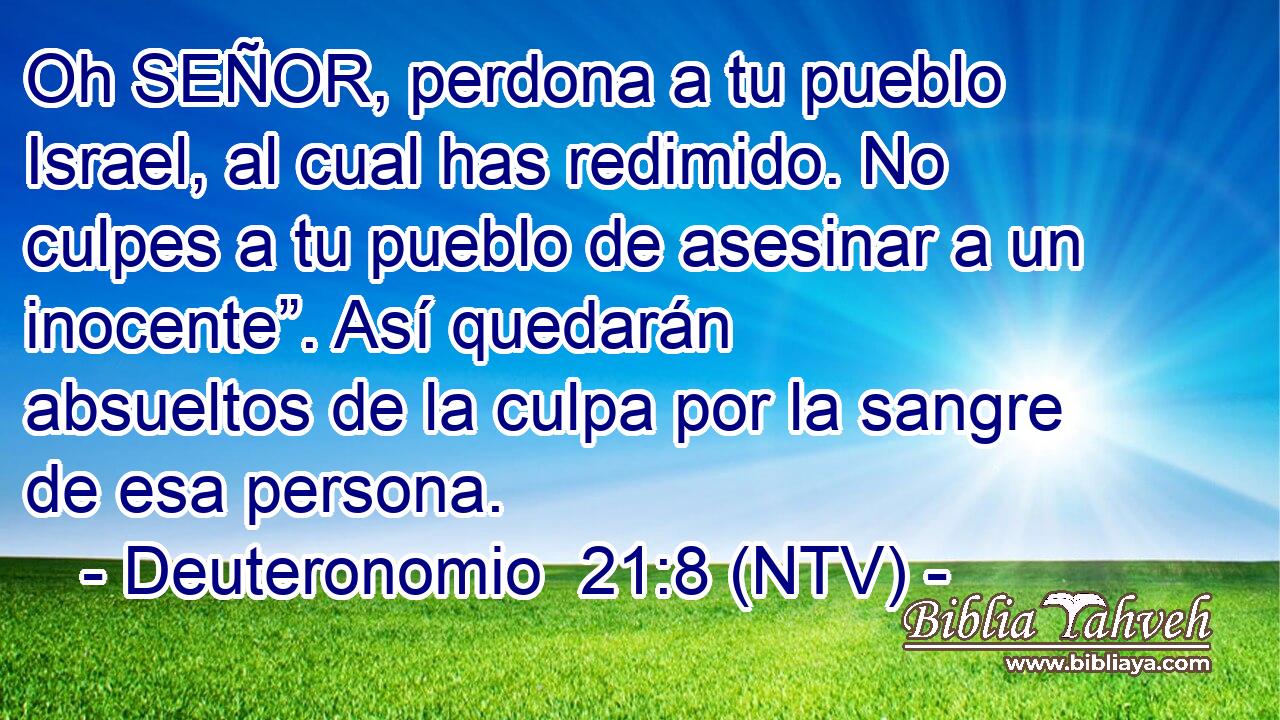 Oh SEÑOR, perdona a tu pueblo Israel, al cual has redimido. No culpes a tu pueblo de asesinar a un inocente”. Así quedarán absueltos de la culpa por la sangre de esa persona.
