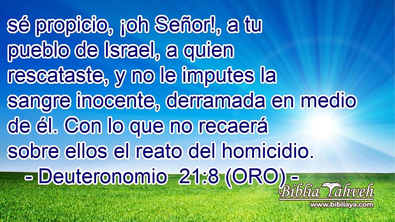  sé propicio, ¡oh Señor!, a tu pueblo de Israel, a quien rescataste, y no le imputes la sangre inocente, derramada en medio de él. Con lo que no recaerá sobre ellos el reato del homicidio. 