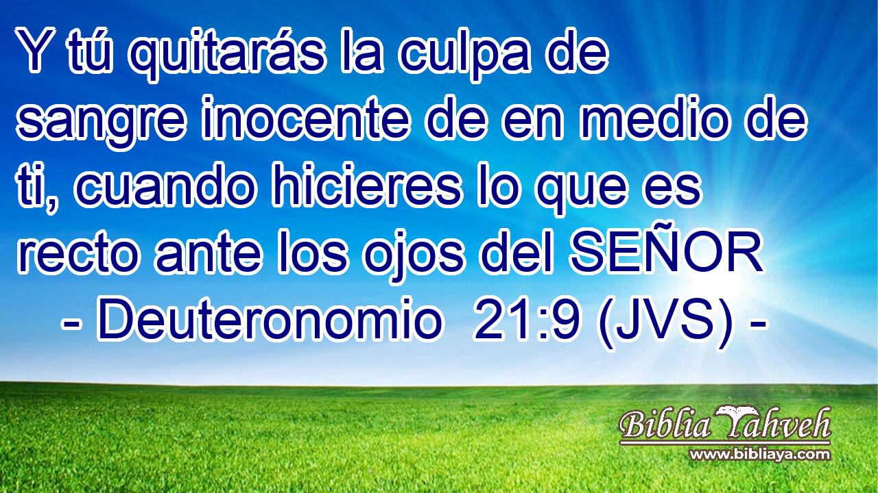 Y tú quitarás la culpa de sangre inocente de en medio de ti, cuando hicieres lo que es recto ante los ojos del SEÑOR