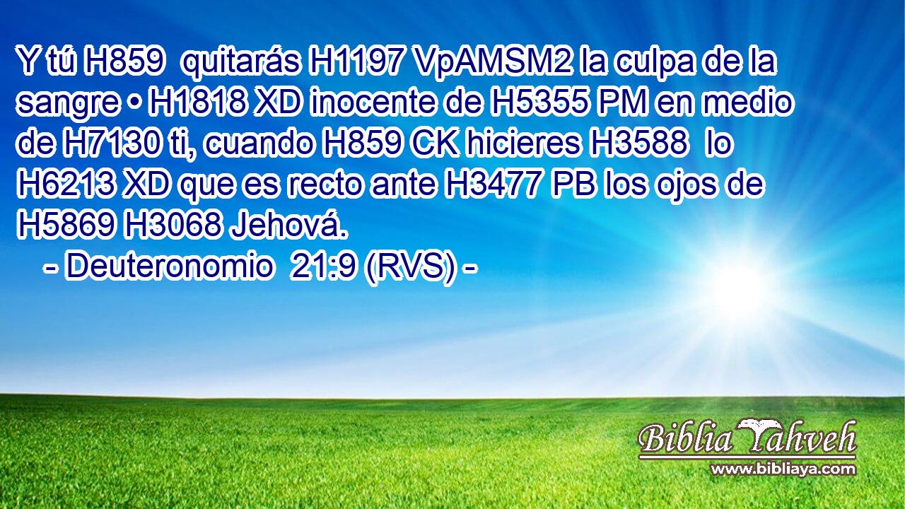 Y tú H859  quitarás H1197 VpAMSM2 la culpa de la sangre • H1818 XD inocente de H5355 PM en medio de H7130 ti, cuando H859 CK hicieres H3588  lo H6213 XD que es recto ante H3477 PB los ojos de H5869 H3068 Jehová. 