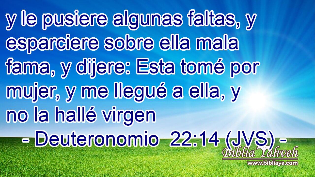 y le pusiere algunas faltas, y esparciere sobre ella mala fama, y dijere: Esta tomé por mujer, y me llegué a ella, y no la hallé virgen