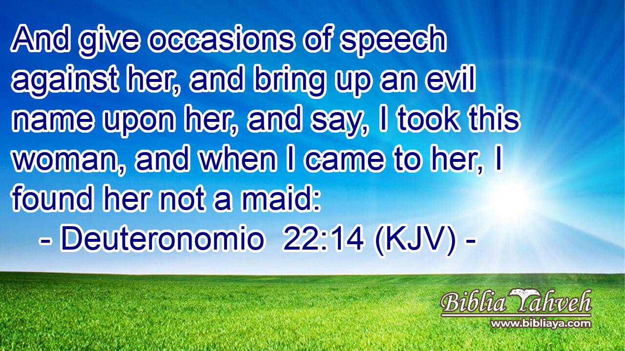 And give occasions of speech against her, and bring up an evil name upon her, and say, I took this woman, and when I came to her, I found her not a maid: