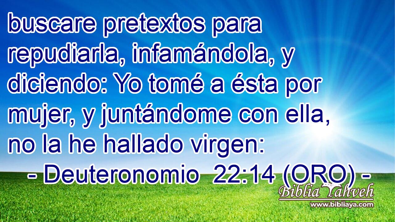  buscare pretextos para repudiarla, infamándola, y diciendo: Yo tomé a ésta por mujer, y juntándome con ella, no la he hallado virgen: 