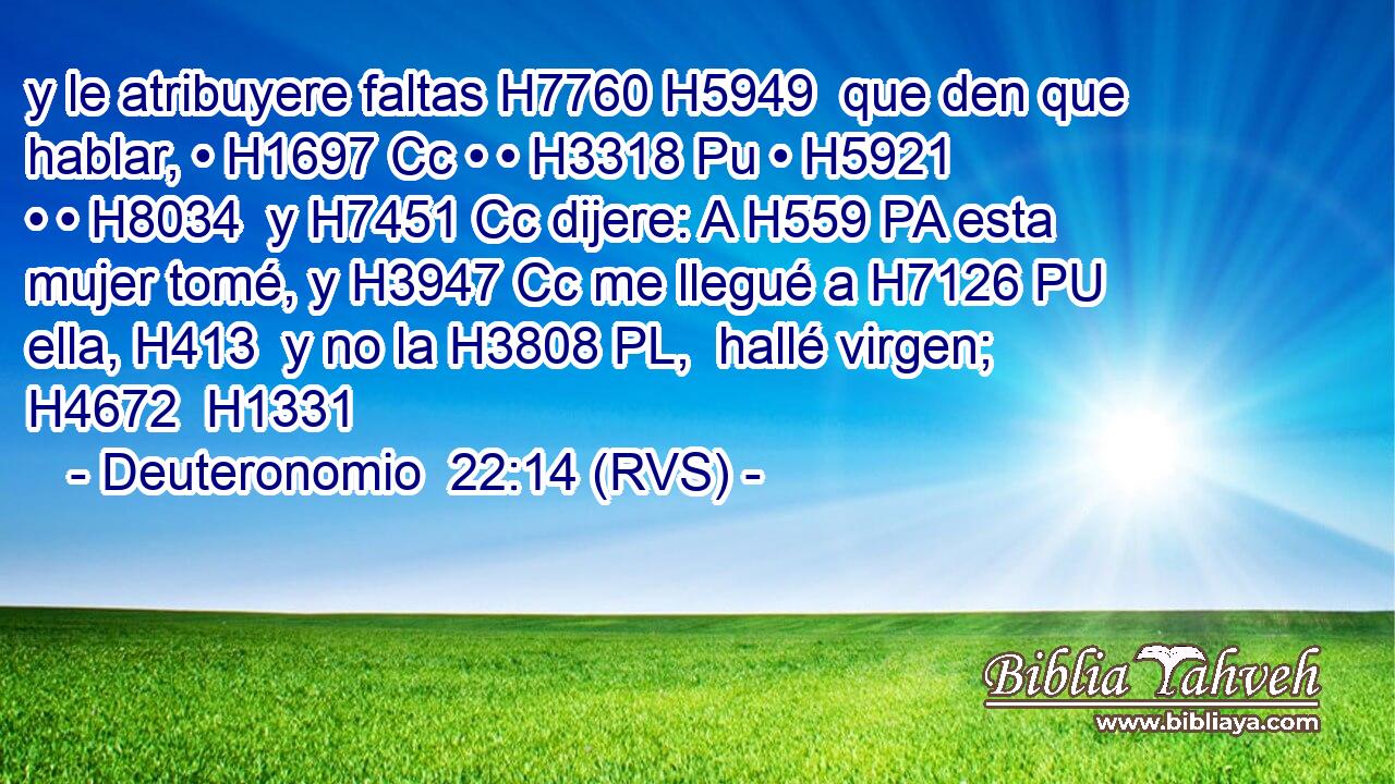 y le atribuyere faltas H7760 H5949  que den que hablar, • H1697 Cc • • H3318 Pu • H5921  • • H8034  y H7451 Cc dijere: A H559 PA esta mujer tomé, y H3947 Cc me llegué a H7126 PU ella, H413  y no la H3808 PL,  hallé virgen; H4672  H1331 