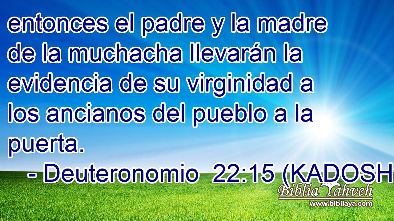  entonces el padre y la madre de la muchacha llevarán la evidencia de su virginidad a los ancianos del pueblo a la puerta. 