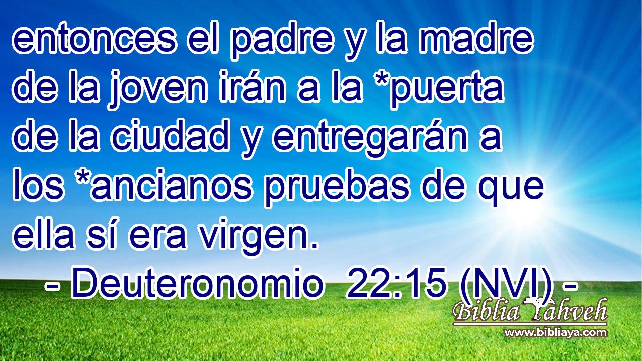  entonces el padre y la madre de la joven irán a la *puerta de la ciudad y entregarán a los *ancianos pruebas de que ella sí era virgen. 