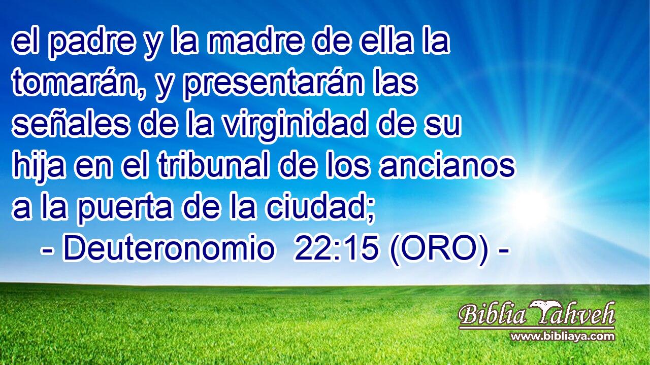  el padre y la madre de ella la tomarán, y presentarán las señales de la virginidad de su hija en el tribunal de los ancianos a la puerta de la ciudad; 