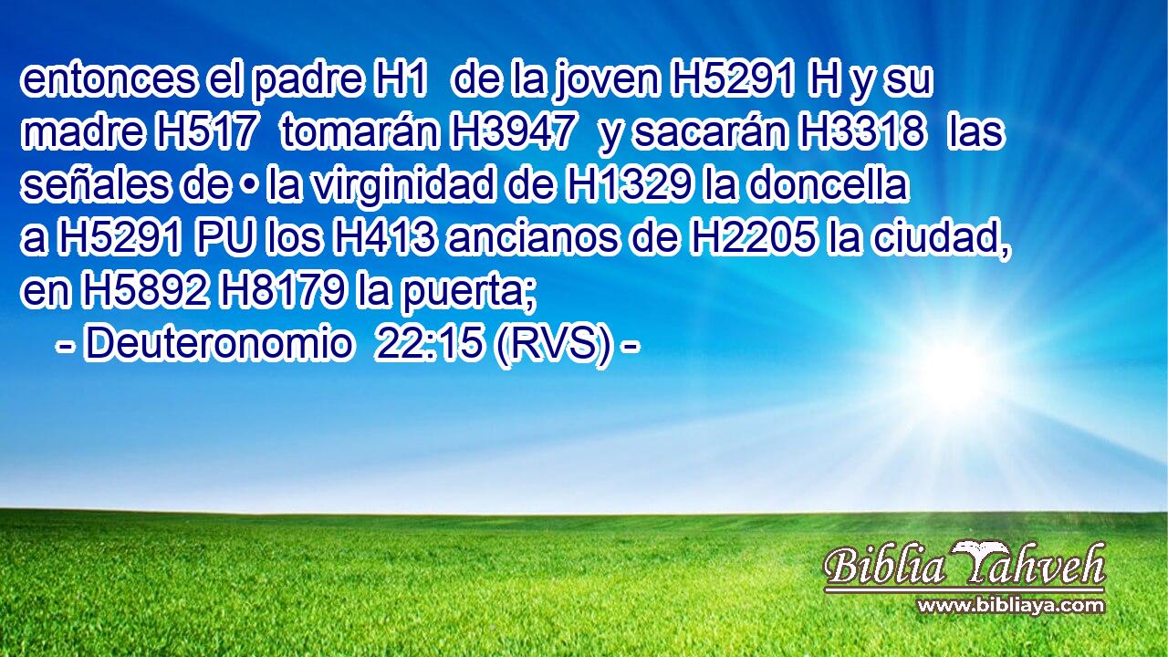 entonces el padre H1  de la joven H5291 H y su madre H517  tomarán H3947  y sacarán H3318  las señales de • la virginidad de H1329 la doncella a H5291 PU los H413 ancianos de H2205 la ciudad, en H5892 H8179 la puerta; 