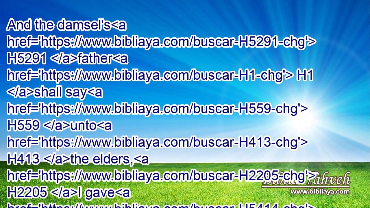 And the damsel's H5291 father H1 shall say H559 unto H413 the elders, H2205 I gave H5414 (H853) my daughter H1323 unto this H2088 man H376 to wife, H802 and he hateth H8130 her;