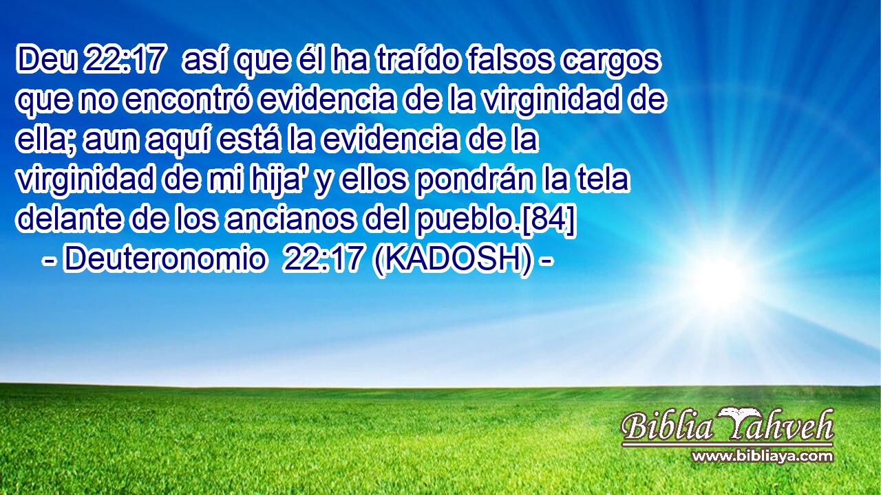  así que él ha traído falsos cargos que no encontró evidencia de la virginidad de ella; aun aquí está la evidencia de la virginidad de mi hija' y ellos pondrán la tela delante de los ancianos del pueblo.[84] 