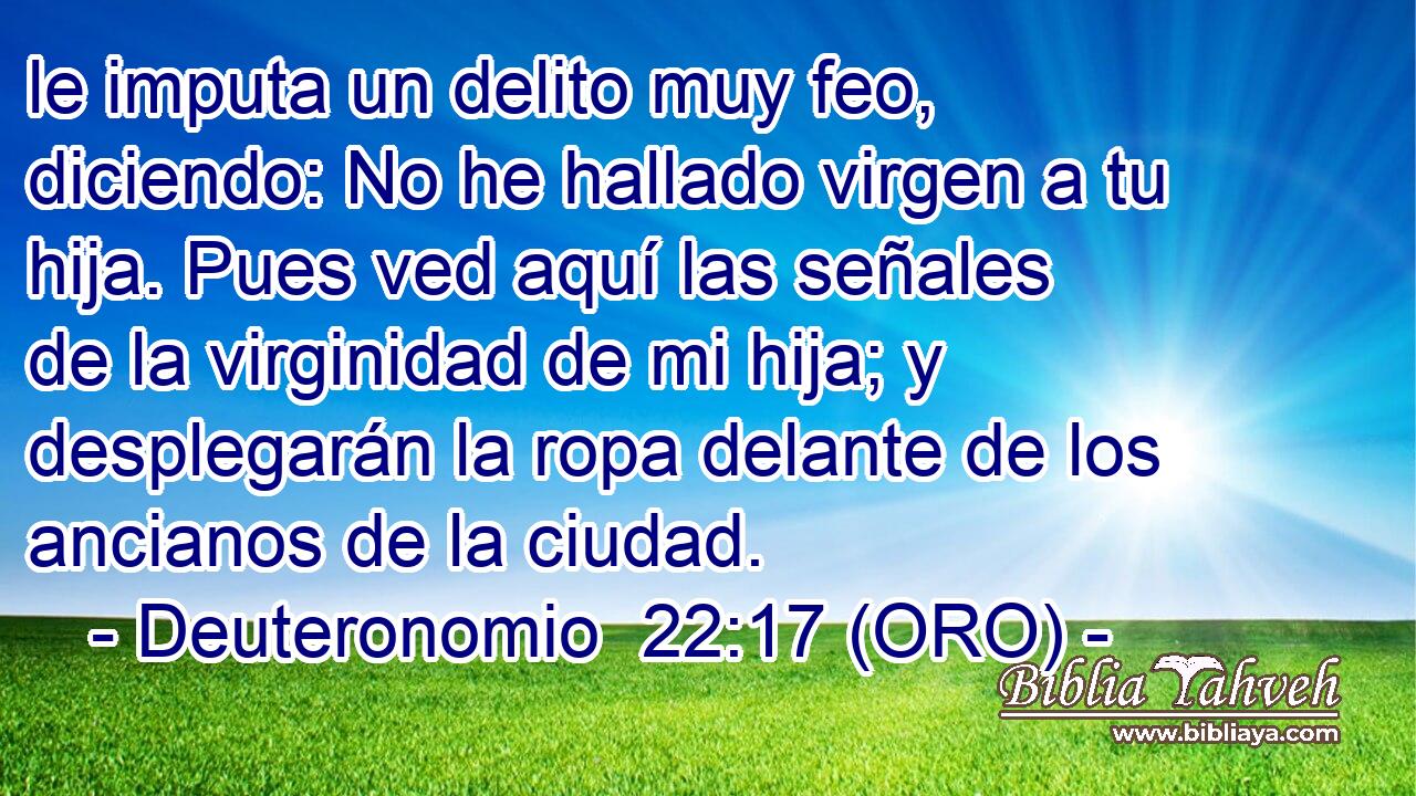  le imputa un delito muy feo, diciendo: No he hallado virgen a tu hija. Pues ved aquí las señales de la virginidad de mi hija; y desplegarán la ropa delante de los ancianos de la ciudad. 
