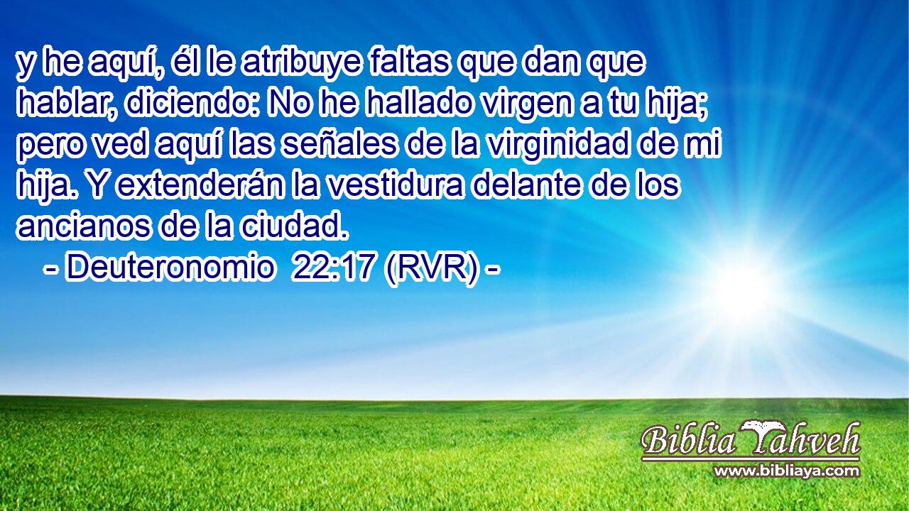 y he aquí, él le atribuye faltas que dan que hablar, diciendo: No he hallado virgen a tu hija; pero ved aquí las señales de la virginidad de mi hija. Y extenderán la vestidura delante de los ancianos de la ciudad.