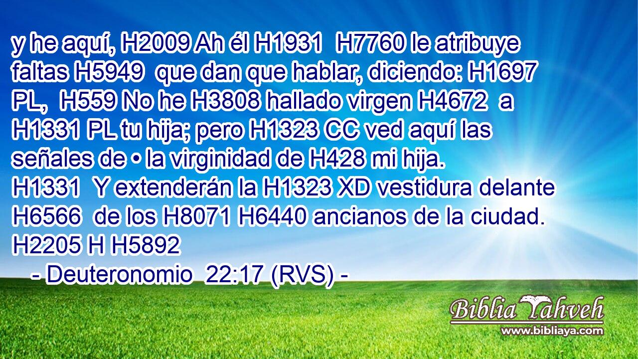 y he aquí, H2009 Ah él H1931  H7760 le atribuye faltas H5949  que dan que hablar, diciendo: H1697 PL,  H559 No he H3808 hallado virgen H4672  a H1331 PL tu hija; pero H1323 CC ved aquí las señales de • la virginidad de H428 mi hija. H1331  Y extenderán la H1323 XD vestidura delante H6566  de los H8071 H6440 ancianos de la ciudad. H2205 H H5892 