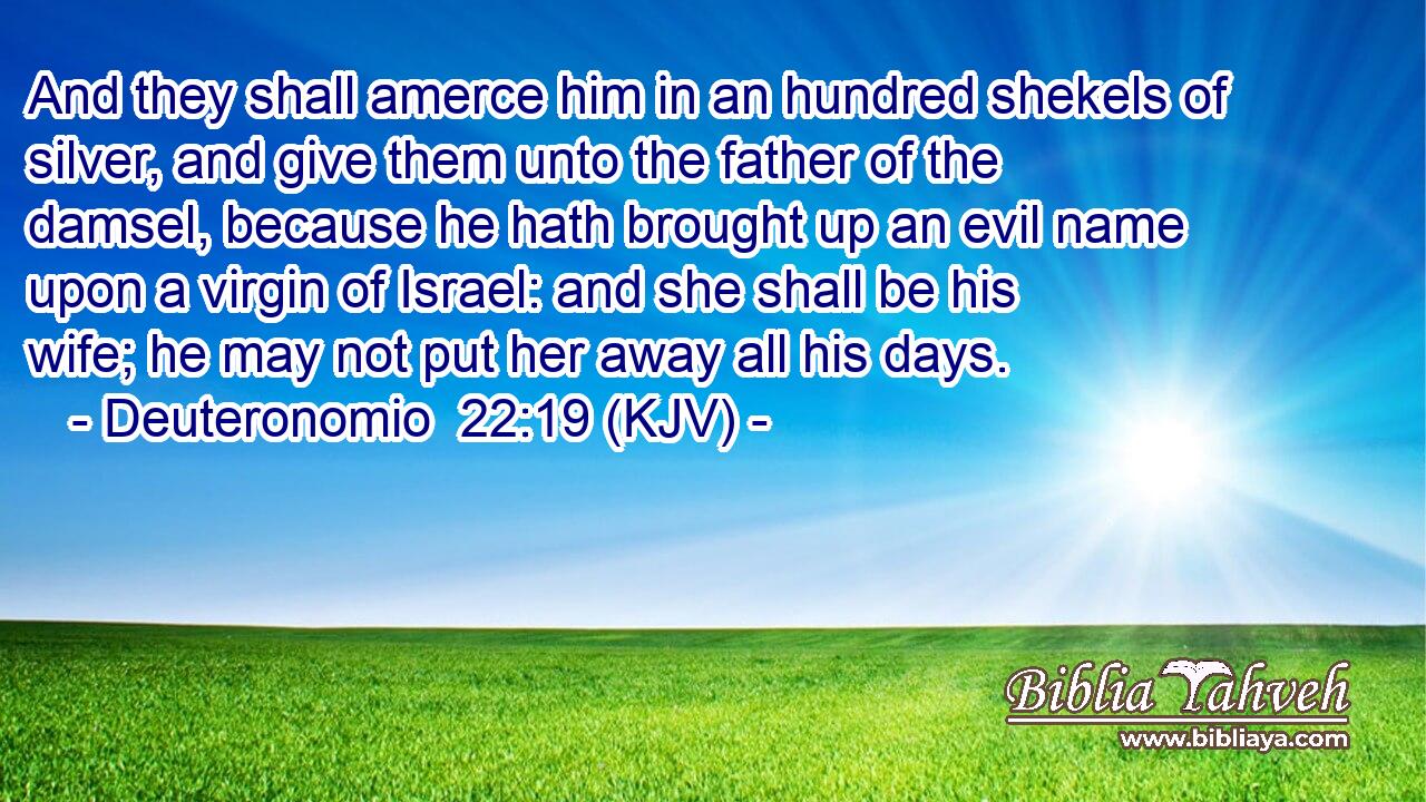 And they shall amerce him in an hundred shekels of silver, and give them unto the father of the damsel, because he hath brought up an evil name upon a virgin of Israel: and she shall be his wife; he may not put her away all his days.