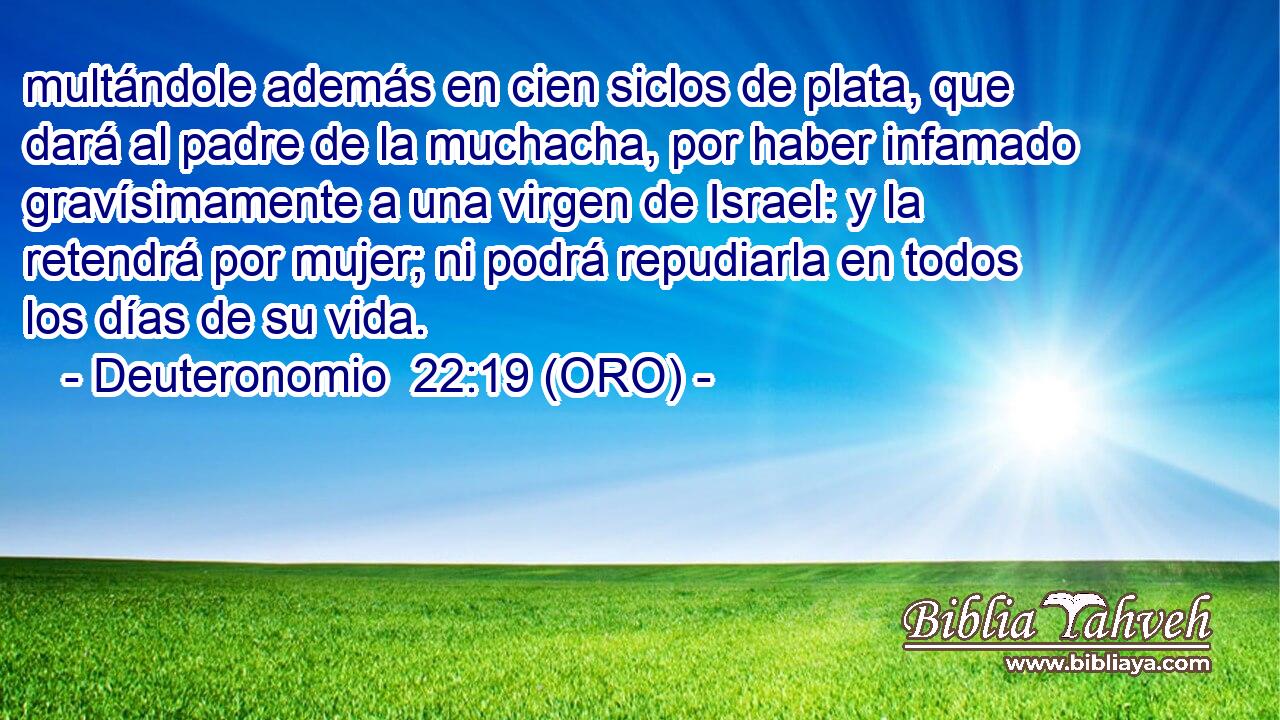  multándole además en cien siclos de plata, que dará al padre de la muchacha, por haber infamado gravísimamente a una virgen de Israel: y la retendrá por mujer; ni podrá repudiarla en todos los días de su vida. 